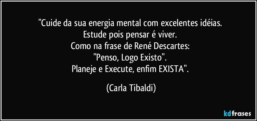 "Cuide da sua energia mental com excelentes idéias. 
Estude pois pensar é viver. 
Como na frase de René Descartes: 
"Penso, Logo Existo". 
Planeje e Execute, enfim  EXISTA". (Carla Tibaldi)
