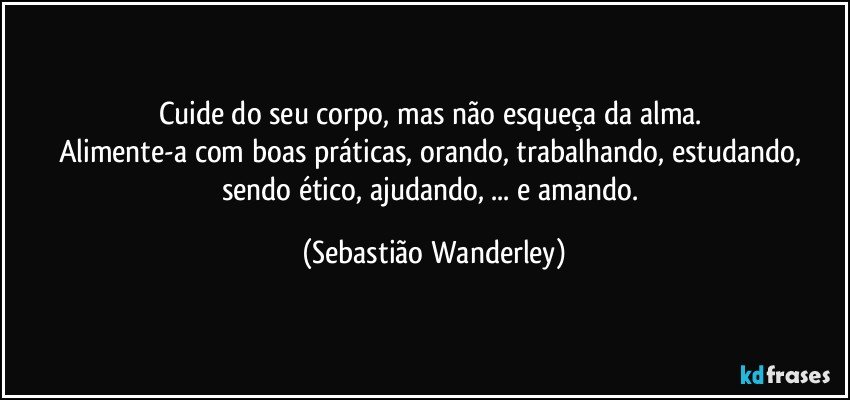 Cuide do seu corpo, mas não esqueça da alma. 
Alimente-a com boas práticas, orando, trabalhando, estudando, sendo ético, ajudando, ... e amando. (Sebastião Wanderley)