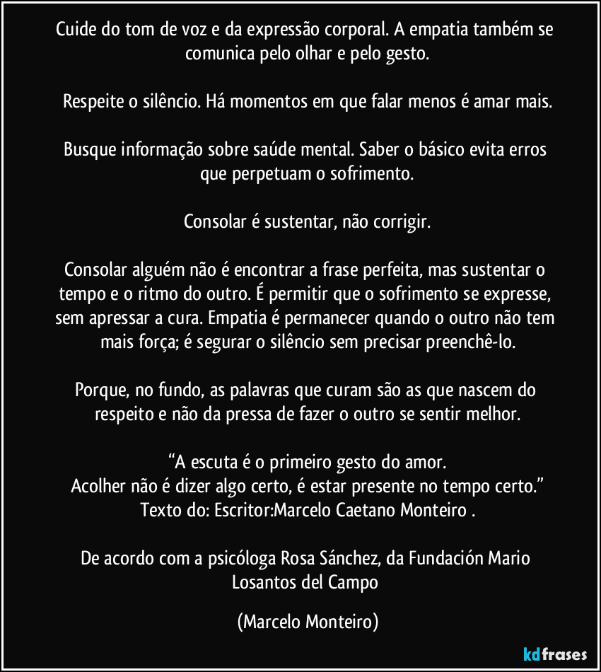 Cuide do tom de voz e da expressão corporal. A empatia também se comunica pelo olhar e pelo gesto.
Respeite o silêncio. Há momentos em que falar menos é amar mais.
Busque informação sobre saúde mental. Saber o básico evita erros que perpetuam o sofrimento.
Consolar é sustentar, não corrigir.
Consolar alguém não é encontrar a frase perfeita, mas sustentar o tempo e o ritmo do outro. É permitir que o sofrimento se expresse, sem apressar a cura. Empatia é permanecer quando o outro não tem mais força; é segurar o silêncio sem precisar preenchê-lo.
Porque, no fundo, as palavras que curam são as que nascem do respeito e não da pressa de fazer o outro se sentir melhor.
“A escuta é o primeiro gesto do amor.
Acolher não é dizer algo certo, é estar presente no tempo certo.”
Texto do: Escritor:Marcelo Caetano Monteiro .
De acordo com a psicóloga Rosa Sánchez, da Fundación Mario Losantos del Campo (Marcelo Monteiro)