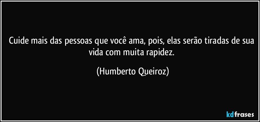 Cuide mais das pessoas que você ama, pois, elas serão tiradas de sua vida com muita rapidez. (Humberto Queiroz)