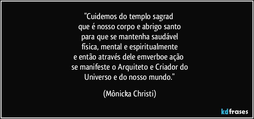 "Cuidemos do templo sagrad 
que é nosso corpo e abrigo santo
para que se mantenha saudável
física,  mental e espiritualmente
e então através dele emverboe ação 
se manifeste o Arquiteto e Criador do
 Universo e do nosso mundo." (Mônicka Christi)