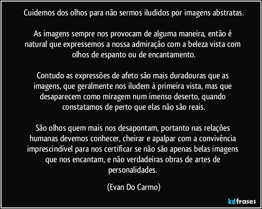 cuidemos dos olhos para não sermos iludidos por imagens abstratas.

As imagens sempre nos provocam de alguma maneira, então é natural que expressemos a nossa admiração com a beleza vista com olhos de espanto ou de encantamento.

Contudo as expressões de afeto são mais duradouras que as imagens, que geralmente nos iludem à primeira vista, mas que desaparecem como miragem num imenso deserto, quando constatamos de perto que elas não são reais.

São olhos quem mais nos desapontam, portanto nas relações humanas devemos conhecer, cheirar e apalpar com a convivência imprescindível para nos certificar se não são apenas belas imagens que nos encantam, e não verdadeiras obras de artes de personalidades. (Evan Do Carmo)