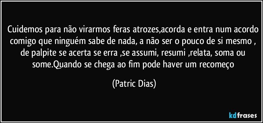 Cuidemos para não virarmos feras atrozes,acorda e entra num acordo comigo que ninguém sabe de  nada, a não ser o pouco  de si mesmo , de palpite se acerta se erra ,se assumi, resumi ,relata, soma ou some.Quando se chega ao fim pode haver um recomeço (Patric Dias)