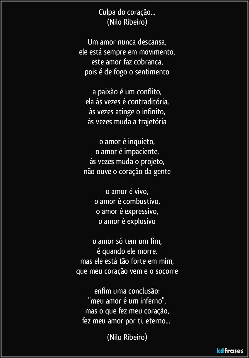 Culpa do coração...
(Nilo Ribeiro)

Um amor nunca descansa,
ele está sempre em movimento,
este amor faz cobrança,
pois é de fogo o sentimento

a paixão é um conflito,
ela às vezes é contraditória,
às vezes atinge o infinito,
às vezes muda a trajetória

o amor é inquieto,
o amor é impaciente,
às vezes muda o projeto,
não ouve o coração da gente

o amor é vivo,
o amor é combustivo,
o amor é expressivo,
o amor é explosivo

o amor só tem um fim,
é quando ele morre,
mas ele está tão forte em mim,
que meu coração vem e o socorre

enfim uma conclusão:
"meu amor é um inferno",
mas o que fez meu coração,
fez meu amor por ti, eterno... (Nilo Ribeiro)