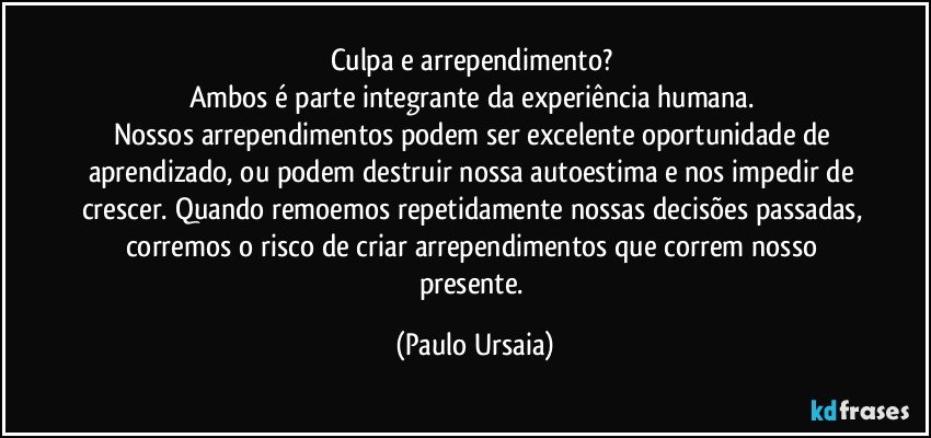 Culpa e arrependimento? 
Ambos é parte integrante da experiência humana. 
Nossos arrependimentos podem ser excelente oportunidade de aprendizado, ou podem destruir nossa autoestima e nos impedir de crescer. Quando remoemos repetidamente nossas decisões passadas, corremos o risco de criar arrependimentos que correm nosso presente. (Paulo Ursaia)