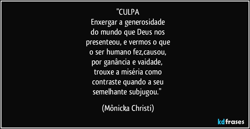 "CULPA
Enxergar a generosidade
do mundo que Deus nos
presenteou, e vermos o que
o ser humano fez,causou,
por ganância e vaidade,
trouxe a miséria como
contraste quando a seu
semelhante subjugou." (Mônicka Christi)