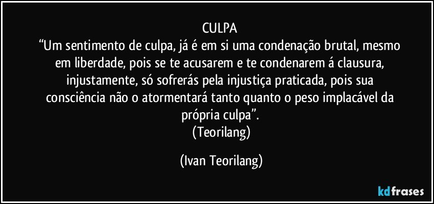 CULPA 
“Um sentimento de culpa, já é em si uma condenação brutal, mesmo em liberdade, pois se te acusarem e te condenarem á clausura, injustamente, só sofrerás pela injustiça praticada, pois sua consciência não o atormentará tanto quanto o peso implacável da própria culpa”. 
 (Teorilang) (Ivan Teorilang)
