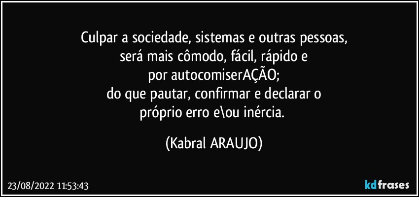 Culpar a sociedade, sistemas e outras pessoas,
será mais cômodo, fácil, rápido e
por autocomiserAÇÃO;
do que pautar, confirmar e declarar o
próprio erro e\ou inércia. (KABRAL ARAUJO)