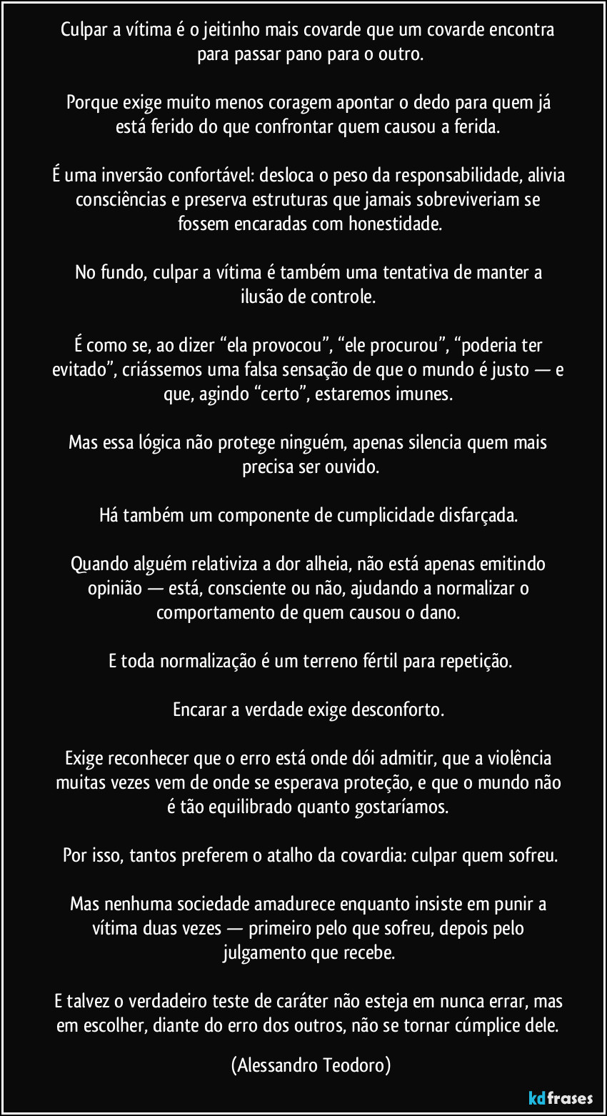 Culpar a vítima é o jeitinho mais covarde que um covarde encontra para passar pano para o outro.
Porque exige muito menos coragem apontar o dedo para quem já está ferido do que confrontar quem causou a ferida.
É uma inversão confortável: desloca o peso da responsabilidade, alivia consciências e preserva estruturas que jamais sobreviveriam se fossem encaradas com honestidade.
No fundo, culpar a vítima é também uma tentativa de manter a ilusão de controle.
É como se, ao dizer “ela provocou”, “ele procurou”, “poderia ter evitado”, criássemos uma falsa sensação de que o mundo é justo — e que, agindo “certo”, estaremos imunes.
Mas essa lógica não protege ninguém, apenas silencia quem mais precisa ser ouvido.
Há também um componente de cumplicidade disfarçada.
Quando alguém relativiza a dor alheia, não está apenas emitindo opinião — está, consciente ou não, ajudando a normalizar o comportamento de quem causou o dano.
E toda normalização é um terreno fértil para repetição.
Encarar a verdade exige desconforto.
Exige reconhecer que o erro está onde dói admitir, que a violência muitas vezes vem de onde se esperava proteção, e que o mundo não é tão equilibrado quanto gostaríamos.
Por isso, tantos preferem o atalho da covardia: culpar quem sofreu.
Mas nenhuma sociedade amadurece enquanto insiste em punir a vítima duas vezes — primeiro pelo que sofreu, depois pelo julgamento que recebe.
E talvez o verdadeiro teste de caráter não esteja em nunca errar, mas em escolher, diante do erro dos outros, não se tornar cúmplice dele. (Alessandro Teodoro)