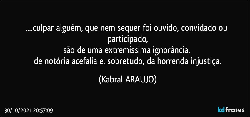 ...culpar alguém, que nem sequer foi ouvido, convidado ou participado,
são de uma extremíssima ignorância,  
 de notória acefalia e, sobretudo, da horrenda injustiça. (KABRAL ARAUJO)