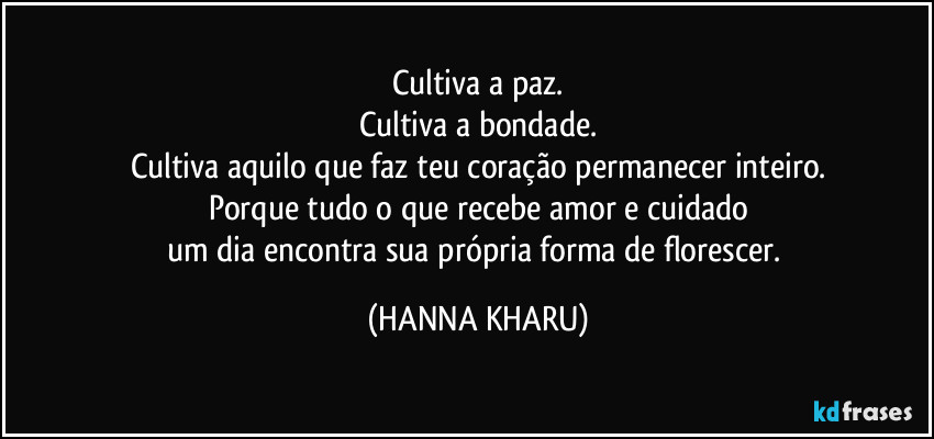 Cultiva a paz.
Cultiva a bondade.
Cultiva aquilo que faz teu coração permanecer inteiro.
Porque tudo o que recebe amor e cuidado
um dia encontra sua própria forma de florescer. (HANNA KHARU)