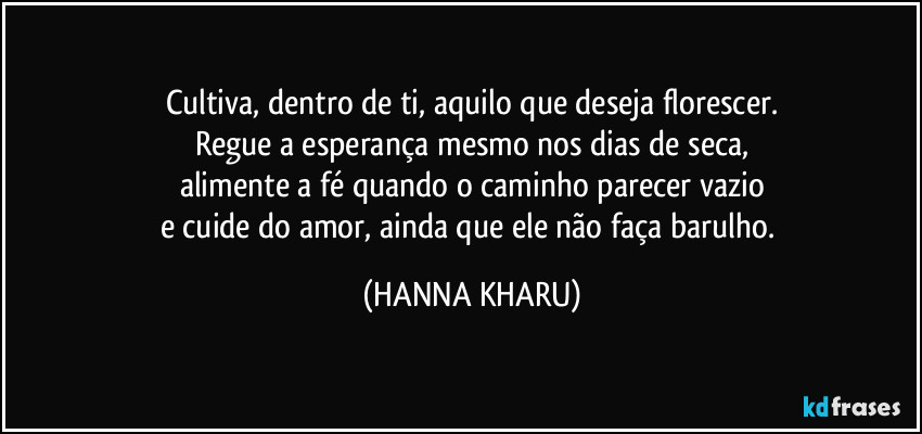 Cultiva, dentro de ti, aquilo que deseja florescer.
Regue a esperança mesmo nos dias de seca,
alimente a fé quando o caminho parecer vazio
e cuide do amor, ainda que ele não faça barulho. (HANNA KHARU)