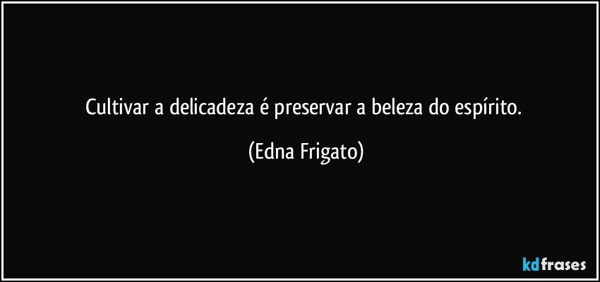 Cultivar a delicadeza é preservar a beleza do espírito. (Edna Frigato)