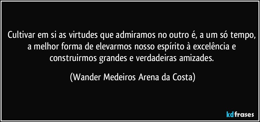 Cultivar em si as virtudes que admiramos no outro é, a um só tempo, a melhor forma de elevarmos nosso espírito à excelência e construirmos grandes e verdadeiras amizades. (Wander Medeiros Arena da Costa)