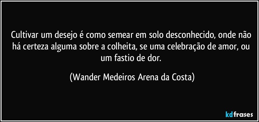 Cultivar um desejo é como semear em solo desconhecido, onde não há certeza alguma sobre a colheita, se uma celebração de amor, ou um fastio de dor. (Wander Medeiros Arena da Costa)