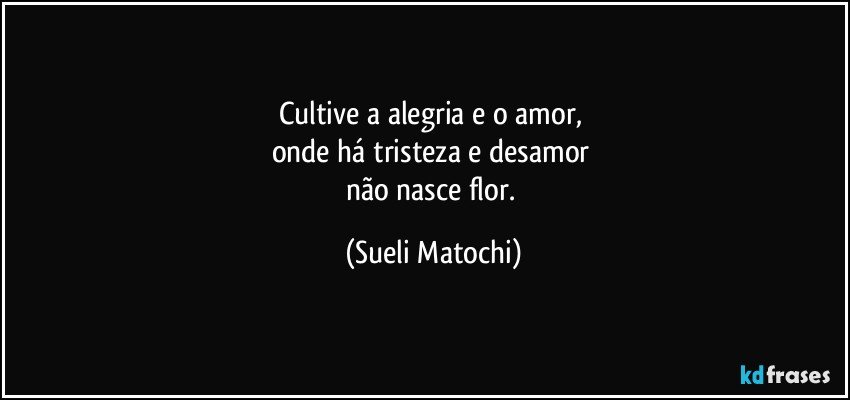 Cultive a alegria e o amor, 
onde há tristeza e desamor 
não nasce flor. (Sueli Matochi)