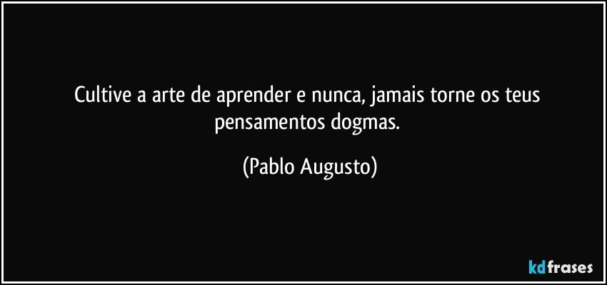Cultive a arte de aprender e nunca, jamais torne os teus pensamentos dogmas. (Pablo Augusto)