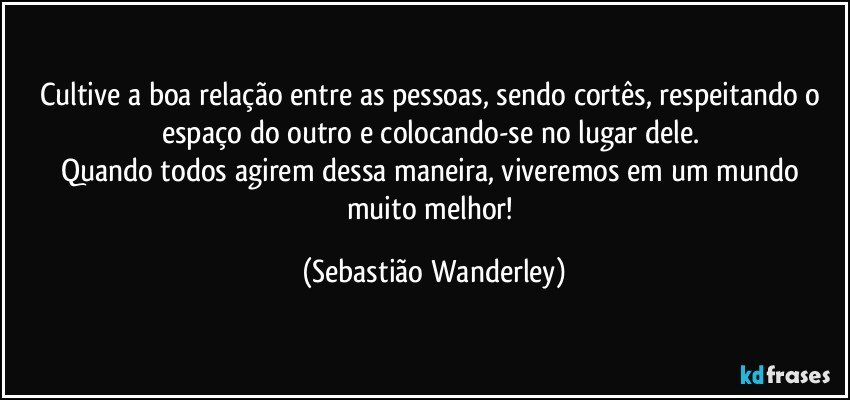 Cultive a boa relação entre as pessoas, sendo cortês, respeitando o espaço do outro e colocando-se no lugar dele. 
Quando todos agirem dessa maneira, viveremos em um mundo muito melhor! (Sebastião Wanderley)