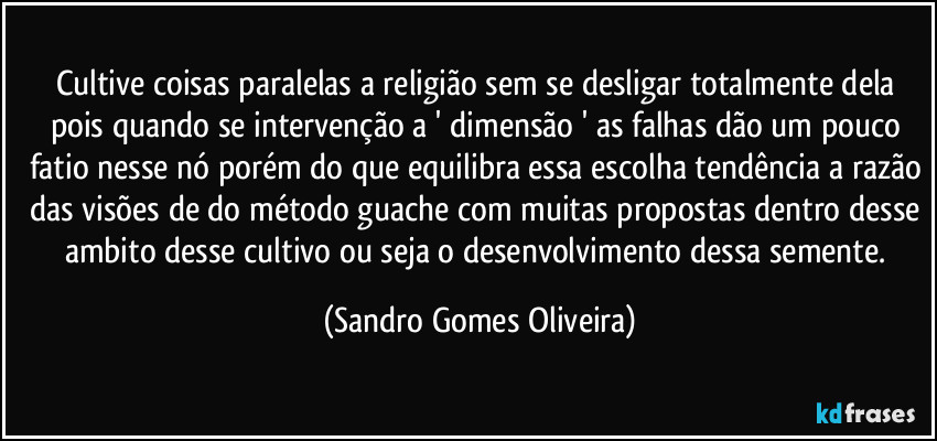 Cultive coisas paralelas a religião sem se desligar totalmente dela pois quando se intervenção a ' dimensão ' as falhas dão um pouco fatio nesse nó porém do que equilibra essa escolha tendência a razão das visões de do método guache com muitas propostas dentro desse ambito desse cultivo ou seja o desenvolvimento dessa semente. (Sandro Gomes Oliveira)