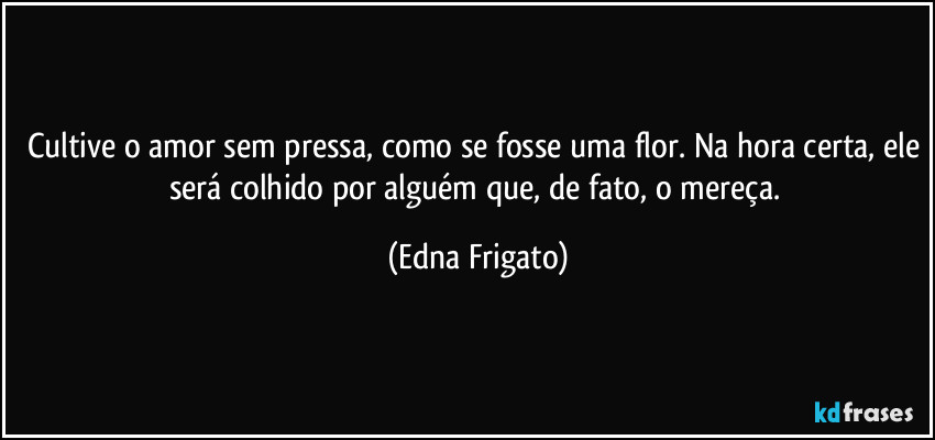 Cultive o amor sem pressa, como se fosse uma flor. Na hora certa, ele será colhido por alguém que, de fato, o mereça. (Edna Frigato)