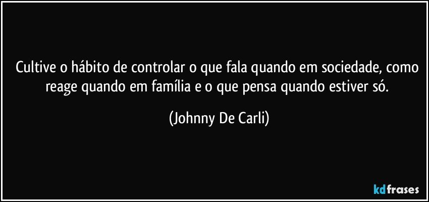 Cultive o hábito de controlar o que fala quando em sociedade, como reage quando em família e o que pensa quando estiver só. (Johnny De Carli)