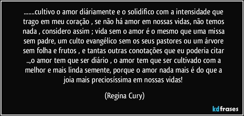 ...cultivo o amor diáriamente e o solidifico com  a intensidade  que trago em meu coração ,  se não há amor em nossas vidas, não temos nada , considero assim ; vida sem o amor  é o mesmo que uma missa sem padre, um culto evangélico sem os seus pastores ou um árvore sem folha e frutos , e tantas outras conotações que eu poderia  citar  ..,o amor tem que ser diário , o amor tem que ser cultivado com a melhor e mais linda semente, porque o amor nada mais é do que a joia  mais preciosíssima em nossas vidas! (Regina Cury)