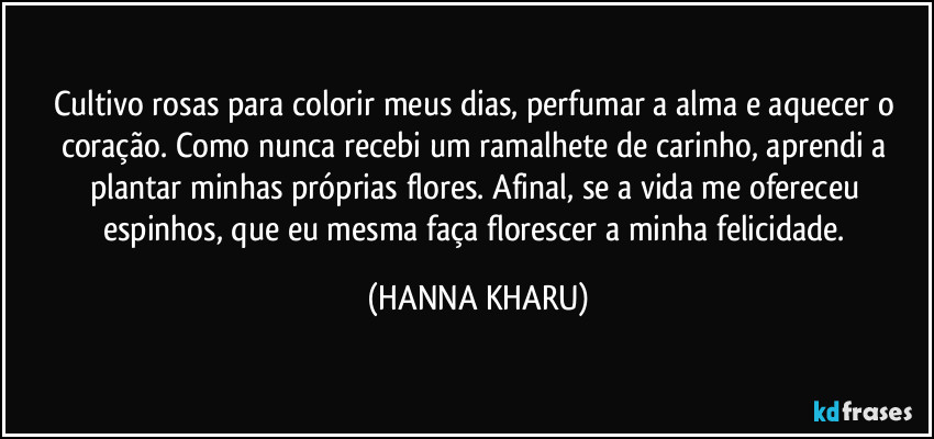 Cultivo rosas para colorir meus dias, perfumar a alma e aquecer o coração. Como nunca recebi um ramalhete de carinho, aprendi a plantar minhas próprias flores. Afinal, se a vida me ofereceu espinhos, que eu mesma faça florescer a minha felicidade. (HANNA KHARU)