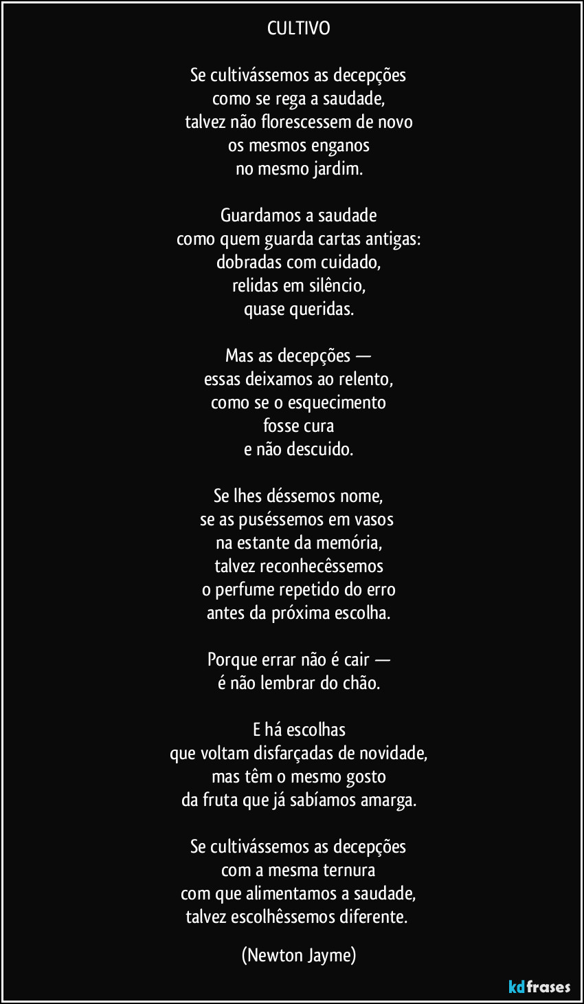CULTIVO

Se cultivássemos as decepções
como se rega a saudade,
talvez não florescessem de novo
os mesmos enganos
no mesmo jardim.

Guardamos a saudade
como quem guarda cartas antigas:
dobradas com cuidado,
relidas em silêncio,
quase queridas.

Mas as decepções —
essas deixamos ao relento,
como se o esquecimento
fosse cura
e não descuido.

Se lhes déssemos nome,
se as puséssemos em vasos 
na estante da memória,
talvez reconhecêssemos
o perfume repetido do erro
antes da próxima escolha.

Porque errar não é cair —
é não lembrar do chão.

E há escolhas
que voltam disfarçadas de novidade,
mas têm o mesmo gosto
da fruta que já sabíamos amarga.

Se cultivássemos as decepções
com a mesma ternura
com que alimentamos a saudade,
talvez escolhêssemos diferente. (Newton Jayme)