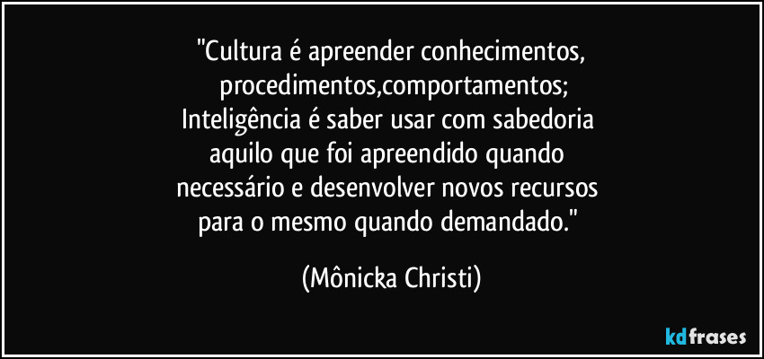 "Cultura é apreender conhecimentos,
 procedimentos,comportamentos;
Inteligência é saber usar com sabedoria 
aquilo que foi apreendido quando 
necessário e desenvolver novos recursos 
para o mesmo quando demandado." (Mônicka Christi)