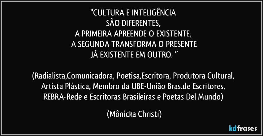 “CULTURA E INTELIGÊNCIA 
SÃO DIFERENTES, 
A PRIMEIRA APREENDE O EXISTENTE, 
A SEGUNDA TRANSFORMA O PRESENTE
JÁ EXISTENTE EM OUTRO. ”

(Radialista,Comunicadora, Poetisa,Escritora, Produtora Cultural, Artista Plástica, Membro da UBE-União Bras.de Escritores, REBRA-Rede e Escritoras Brasileiras e Poetas Del Mundo) (Mônicka Christi)