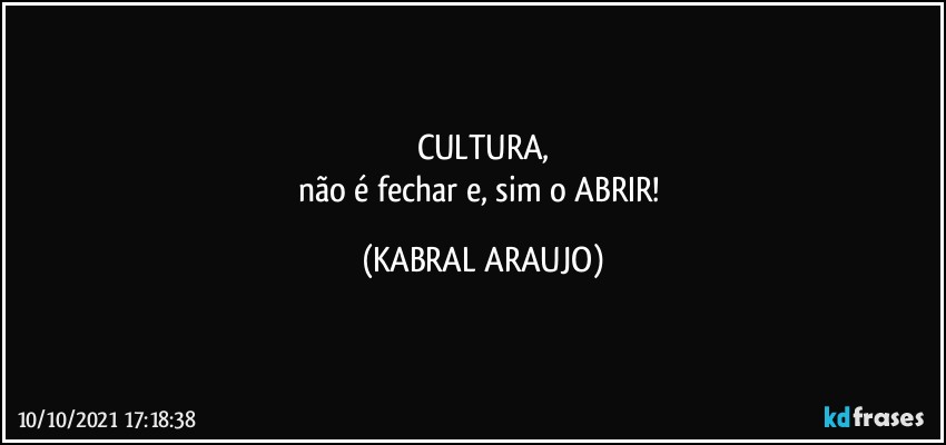 CULTURA,
não é fechar e, sim o ABRIR! (KABRAL ARAUJO)