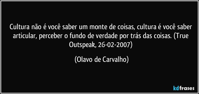 Cultura não é você saber um monte de coisas, cultura é você saber articular, perceber o fundo de verdade por trás das coisas. (True Outspeak, 26-02-2007) (Olavo de Carvalho)