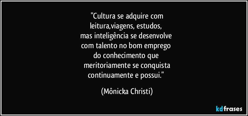 "Cultura se adquire com
leitura,viagens, estudos, 
mas inteligência se desenvolve 
com talento no bom emprego 
do conhecimento que 
meritoriamente se conquista
continuamente e possui." (Mônicka Christi)