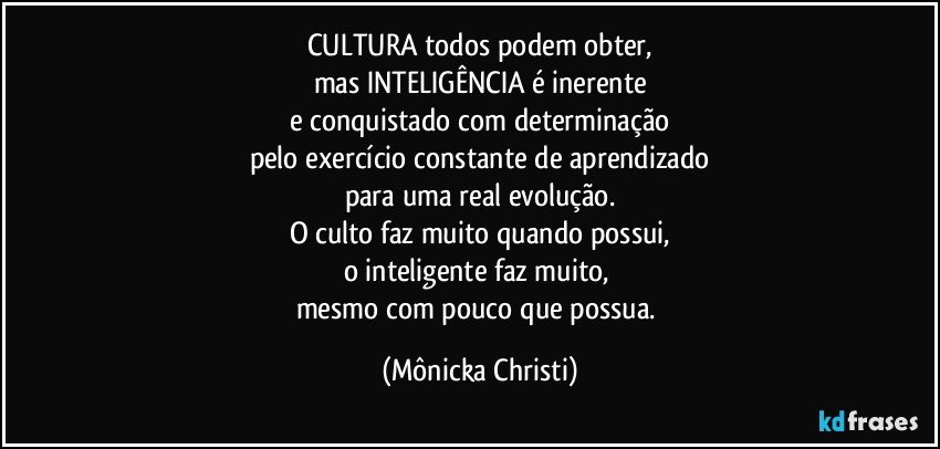 CULTURA todos podem obter,
mas INTELIGÊNCIA é inerente
e conquistado com determinação
pelo exercício constante de aprendizado
para uma real evolução.
O culto faz muito quando possui,
o inteligente faz muito, 
mesmo com pouco que possua. (Mônicka Christi)