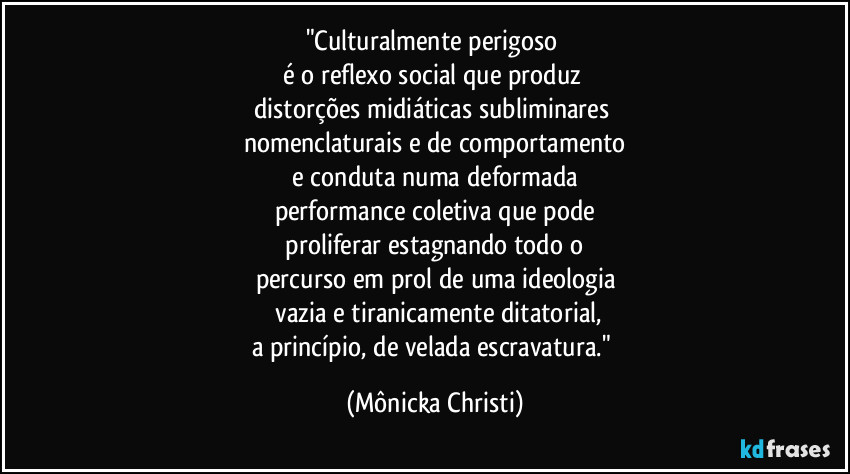 "Culturalmente perigoso  
é o reflexo social que produz 
distorções midiáticas subliminares 
nomenclaturais e de comportamento
 e conduta numa deformada 
performance coletiva que pode
 proliferar estagnando todo o 
percurso em prol de uma ideologia
 vazia e tiranicamente ditatorial,
a princípio, de velada escravatura." (Mônicka Christi)