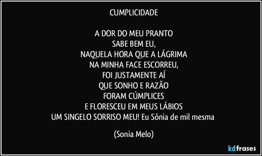 CUMPLICIDADE

A DOR DO MEU PRANTO
SABE BEM EU,
NAQUELA HORA QUE A LÁGRIMA
NA MINHA FACE ESCORREU,
FOI JUSTAMENTE AÍ
QUE SONHO E RAZÃO
FORAM CÚMPLICES
E FLORESCEU EM MEUS LÁBIOS
UM SINGELO SORRISO MEU! Eu Sônia de mil mesma (Sonia Melo)