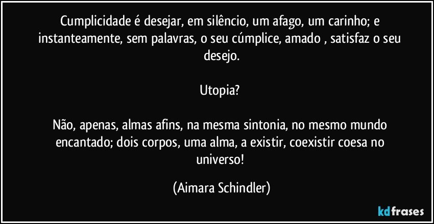 Cumplicidade é desejar, em silêncio, um afago, um carinho; e instanteamente, sem palavras, o seu cúmplice, amado , satisfaz o seu desejo.

Utopia? 

Não, apenas, almas afins, na mesma sintonia, no mesmo mundo encantado; dois corpos, uma alma, a existir, coexistir coesa no universo! (Aimara Schindler)