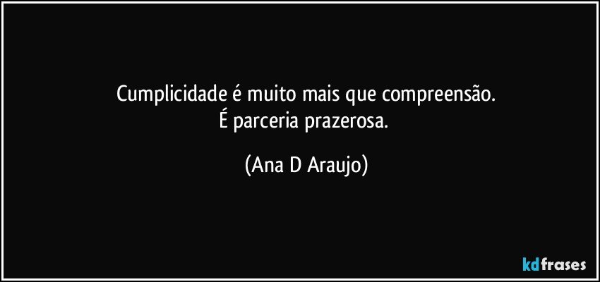 Cumplicidade é muito mais que compreensão.
É parceria prazerosa. (Ana D Araujo)