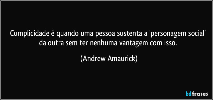 Cumplicidade é quando uma pessoa sustenta a 'personagem social' da outra sem ter nenhuma vantagem com isso. (Andrew Amaurick)