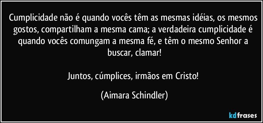 Cumplicidade não é quando vocês têm as mesmas idéias, os mesmos gostos, compartilham a mesma cama; a verdadeira cumplicidade é quando vocês comungam a mesma fé, e têm o mesmo Senhor a buscar, clamar!

Juntos, cúmplices, irmãos em Cristo! (Aimara Schindler)