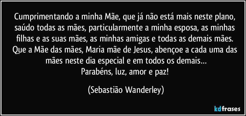 Cumprimentando a minha Mãe, que já não está mais neste plano, saúdo todas as mães, particularmente a minha esposa, as minhas filhas e as suas mães, as minhas amigas e todas as demais mães. 
Que a Mãe das mães, Maria mãe de Jesus, abençoe a cada uma das mães neste dia especial e em todos os demais…
Parabéns, luz, amor e paz! (Sebastião Wanderley)