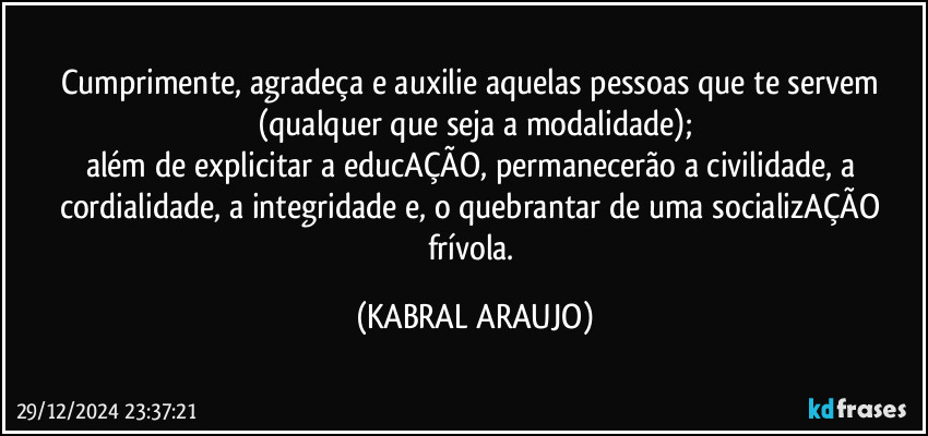 Cumprimente, agradeça e auxilie aquelas pessoas que te servem (qualquer que seja a modalidade);
além de explicitar a educAÇÃO, permanecerão a civilidade, a cordialidade, a integridade e, o quebrantar de uma socializAÇÃO frívola. (KABRAL ARAUJO)