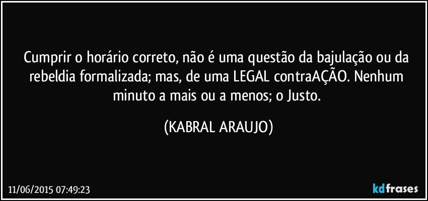 Cumprir o horário correto,  não é uma questão da bajulação ou da rebeldia formalizada; mas, de uma LEGAL contraAÇÃO. Nenhum minuto a mais ou a menos; o Justo. (KABRAL ARAUJO)