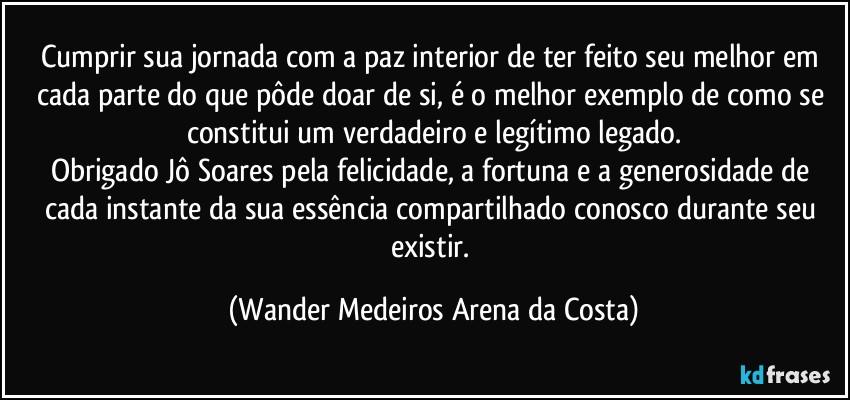 Cumprir sua jornada com a paz interior de ter feito seu melhor em cada parte do que pôde doar de si, é o melhor exemplo de como se constitui um verdadeiro e legítimo legado.
Obrigado Jô Soares pela felicidade, a fortuna e a generosidade de cada instante da sua essência compartilhado conosco durante seu existir. (Wander Medeiros Arena da Costa)