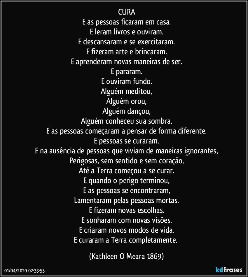 CURA
E as pessoas ficaram em casa.
E leram livros e ouviram.
E descansaram e se exercitaram.
E fizeram arte e brincaram.
E aprenderam novas maneiras de ser.
E pararam.
E ouviram fundo.
Alguém meditou,
Alguém orou,
Alguém dançou,
Alguém conheceu sua sombra.
E as pessoas começaram a pensar de forma diferente.
E pessoas se curaram.
E na ausência de pessoas que viviam de maneiras ignorantes,
Perigosas, sem sentido e sem coração,
Até a Terra começou a se curar.
E quando o perigo terminou,
E as pessoas se encontraram,
Lamentaram pelas pessoas mortas.
E fizeram novas escolhas.
E sonharam com novas visões.
E criaram novos modos de vida.
E curaram a Terra completamente. (Kathleen O Meara 1869)