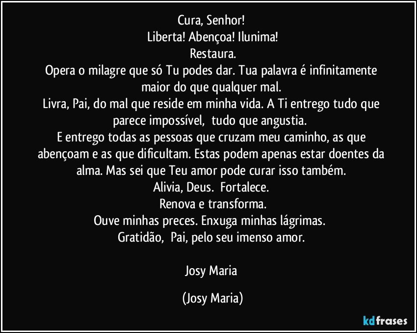 Cura, Senhor! 
Liberta! Abençoa! Ilunima!
Restaura.
Opera o milagre que só Tu podes dar. Tua palavra é infinitamente maior do que qualquer mal. 
Livra, Pai, do mal que reside em minha vida. A Ti entrego tudo que parece impossível,  tudo que angustia.  
E entrego todas as pessoas que cruzam meu caminho, as que abençoam e as que dificultam. Estas podem apenas estar doentes da alma. Mas sei que Teu amor pode curar isso também. 
Alivia, Deus.  Fortalece. 
Renova e transforma.
Ouve minhas preces. Enxuga minhas lágrimas.  
Gratidão,  Pai, pelo seu imenso amor. 

Josy Maria (Josy Maria)