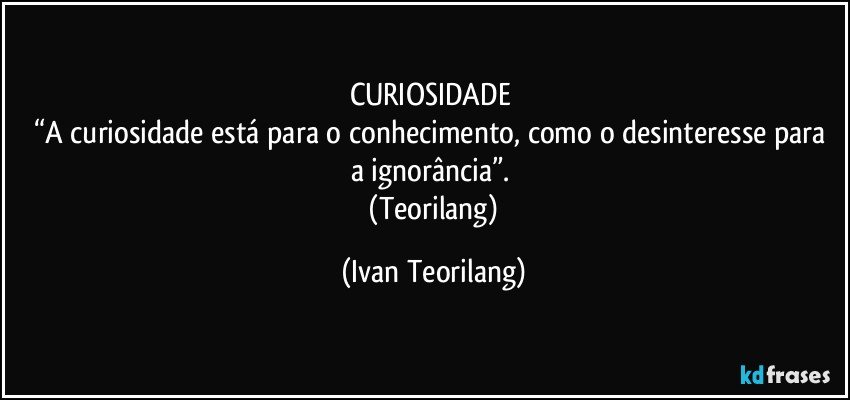 CURIOSIDADE 
“A curiosidade está para o conhecimento, como o desinteresse para a ignorância”. 
  (Teorilang) (Ivan Teorilang)