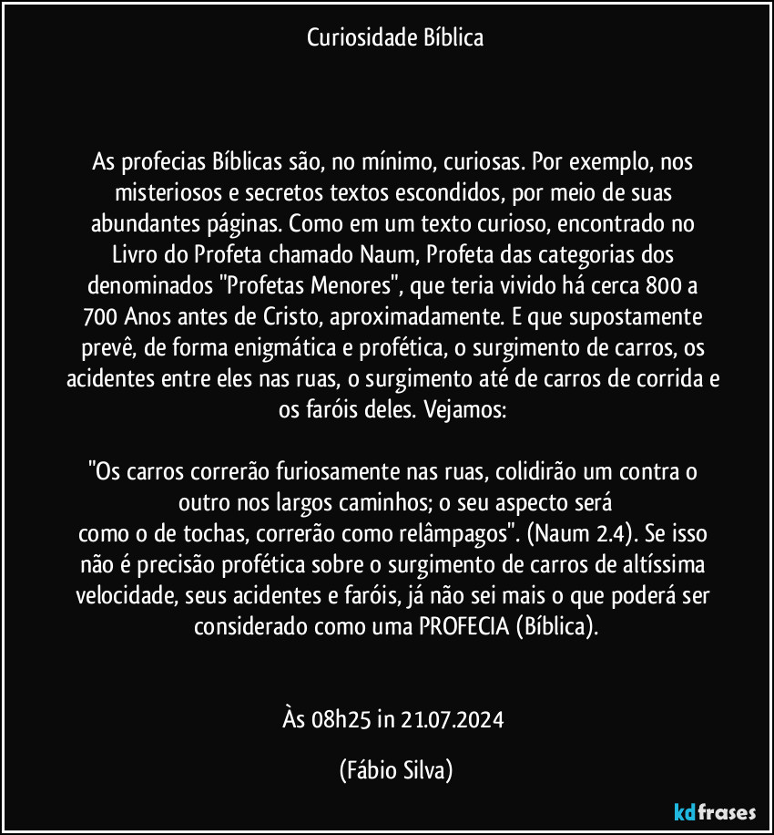 Curiosidade Bíblica



As profecias Bíblicas são, no mínimo, curiosas. Por exemplo, nos misteriosos e secretos textos escondidos, por meio de suas abundantes páginas. Como em um texto curioso, encontrado no Livro do Profeta chamado Naum, Profeta das categorias dos denominados "Profetas Menores",  que teria vivido há cerca 800 a 700 Anos antes de Cristo, aproximadamente. E que supostamente prevê, de forma enigmática e profética, o surgimento de carros, os acidentes entre eles nas ruas, o surgimento até de carros de corrida e os faróis deles. Vejamos: 

"Os carros correrão furiosamente nas ruas, colidirão um contra o outro nos largos caminhos; o seu aspecto será
como o de tochas, correrão como relâmpagos". (Naum 2.4). Se isso não é precisão profética sobre o surgimento de carros de altíssima velocidade, seus acidentes e faróis, já não sei mais o que poderá ser considerado como uma PROFECIA (Bíblica).


Às 08h25 in 21.07.2024 (Fábio Silva)