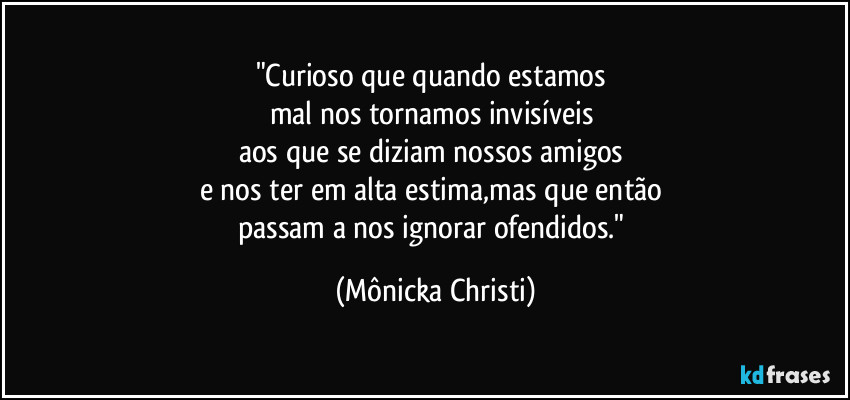 "Curioso que quando estamos 
mal nos tornamos invisíveis 
aos que se diziam nossos amigos 
e nos ter em alta estima,mas que então 
passam a nos ignorar ofendidos." (Mônicka Christi)