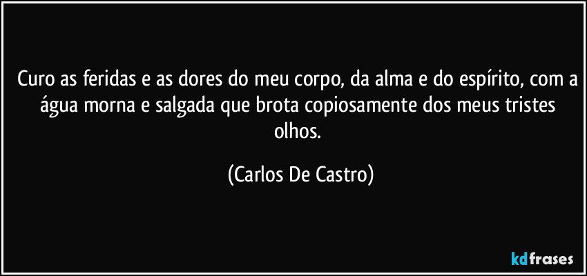 Curo as feridas e as dores do meu corpo, da alma e do espírito, com a água morna e salgada que brota copiosamente dos meus tristes olhos. (Carlos De Castro)